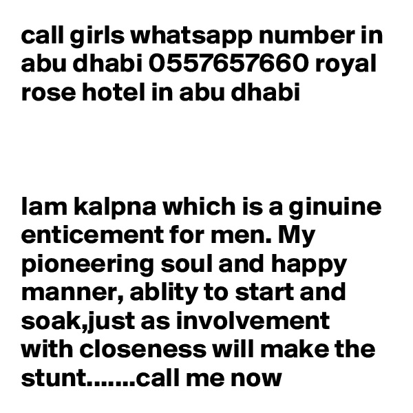 call girls whatsapp number in abu dhabi 0557657660 royal rose hotel in abu dhabi 



Iam kalpna which is a ginuine enticement for men. My pioneering soul and happy manner, ablity to start and soak,just as involvement with closeness will make the stunt.......call me now 
