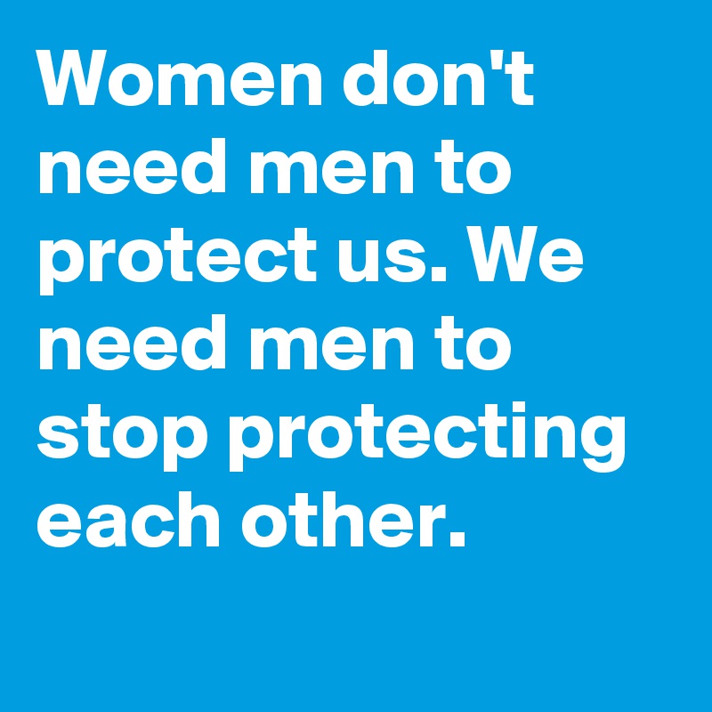 Women don't need men to protect us. We need men to stop protecting each other.