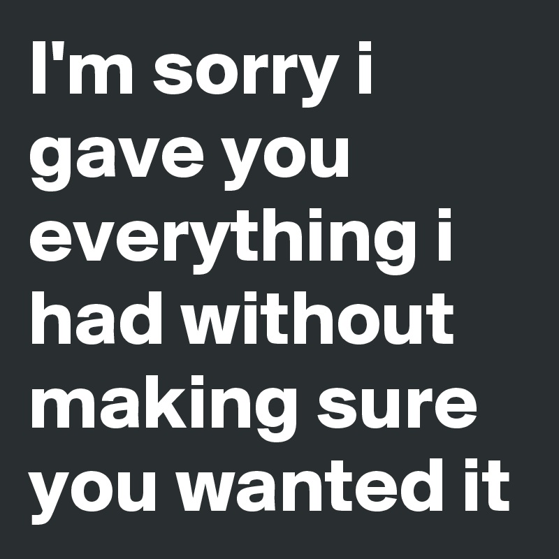 I'm sorry i gave you everything i had without making sure you wanted it