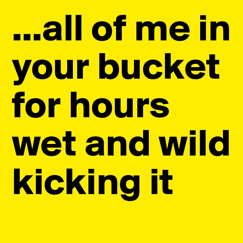 ...all of me in your bucket for hours wet and wild kicking it