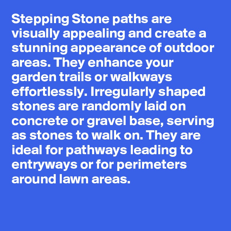 Stepping Stone paths are visually appealing and create a stunning appearance of outdoor areas. They enhance your garden trails or walkways effortlessly. Irregularly shaped stones are randomly laid on concrete or gravel base, serving as stones to walk on. They are ideal for pathways leading to entryways or for perimeters around lawn areas.

