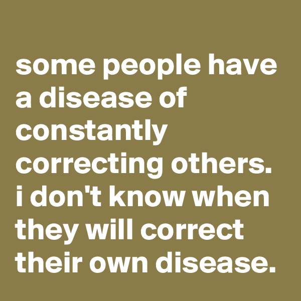 
some people have a disease of constantly correcting others. i don't know when they will correct their own disease.