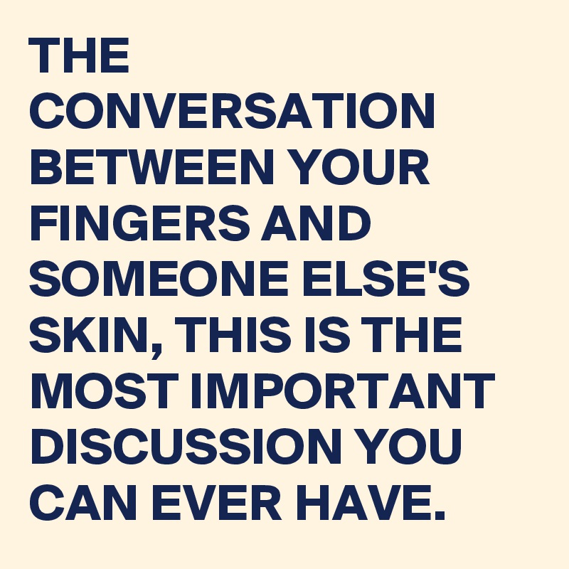 THE CONVERSATION BETWEEN YOUR FINGERS AND SOMEONE ELSE'S SKIN, THIS IS THE MOST IMPORTANT DISCUSSION YOU CAN EVER HAVE. 