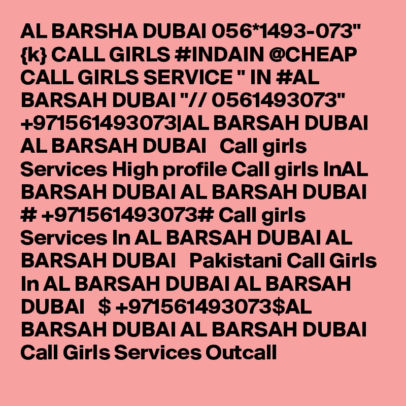 AL BARSHA DUBAI 056*1493-073" {k} CALL GIRLS #INDAIN @CHEAP CALL GIRLS SERVICE " IN #AL BARSAH DUBAI "// 0561493073" +971561493073|AL BARSAH DUBAI AL BARSAH DUBAI   Call girls Services High profile Call girls InAL BARSAH DUBAI AL BARSAH DUBAI   # +971561493073# Call girls Services In AL BARSAH DUBAI AL BARSAH DUBAI   Pakistani Call Girls In AL BARSAH DUBAI AL BARSAH DUBAI   $ +971561493073$AL BARSAH DUBAI AL BARSAH DUBAI   Call Girls Services Outcall 