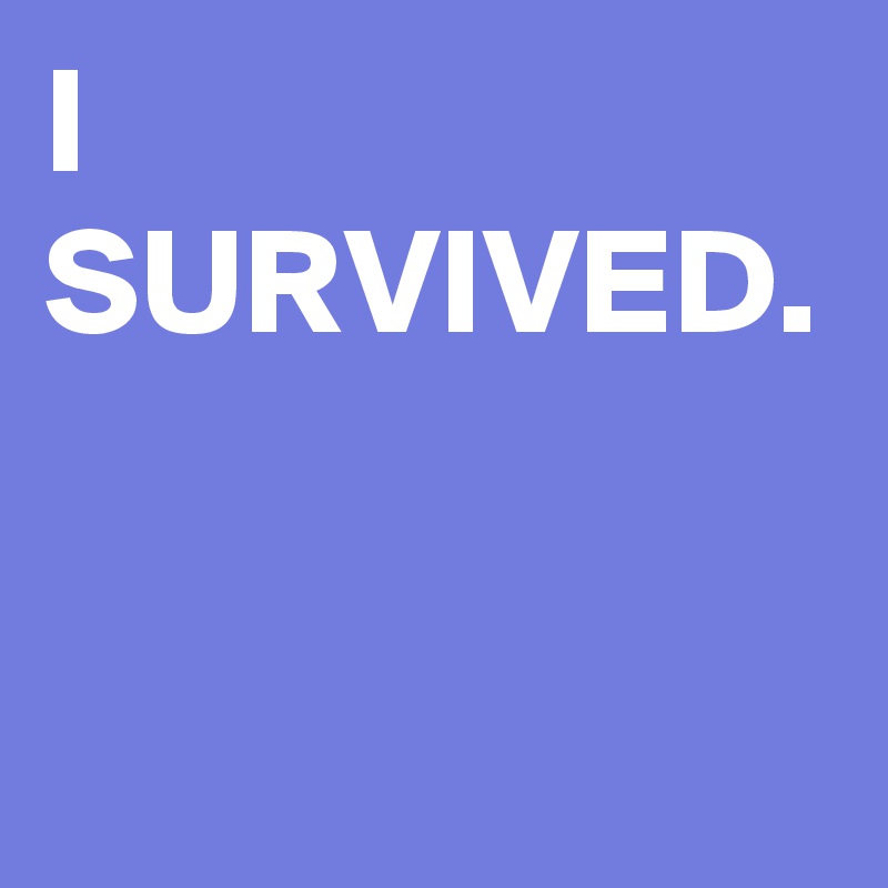 I SURVIVED.