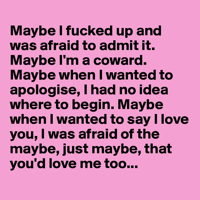 
Maybe I fucked up and was afraid to admit it. Maybe I'm a coward. Maybe when I wanted to apologise, I had no idea where to begin. Maybe when I wanted to say I love you, I was afraid of the maybe, just maybe, that you'd love me too...
