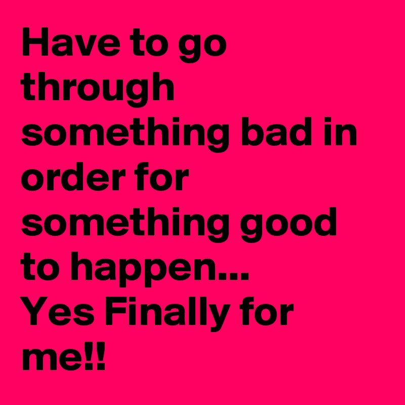 Have to go through something bad in order for something good to happen...
Yes Finally for me!!