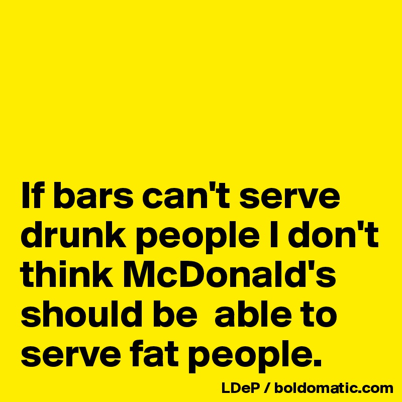  



If bars can't serve drunk people I don't think McDonald's should be  able to serve fat people. 