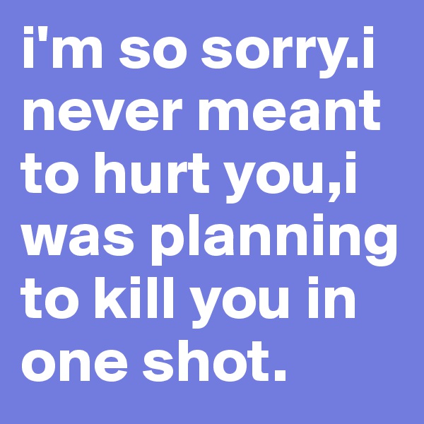 i'm so sorry.i never meant to hurt you,i was planning to kill you in one shot.