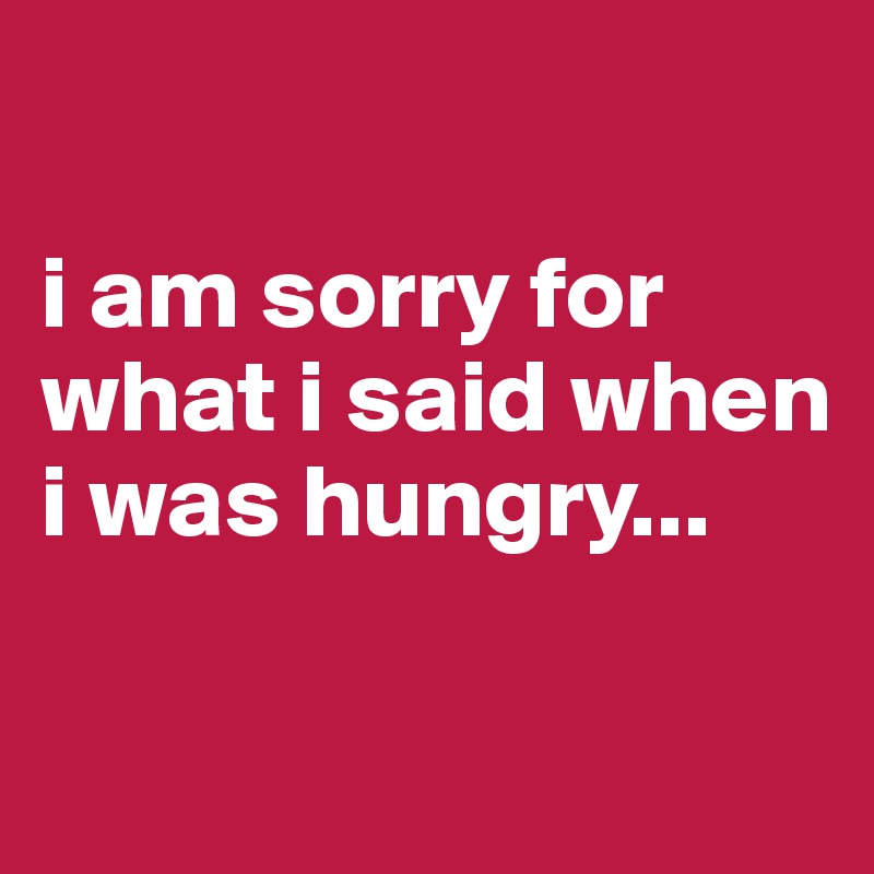 

i am sorry for what i said when i was hungry...

