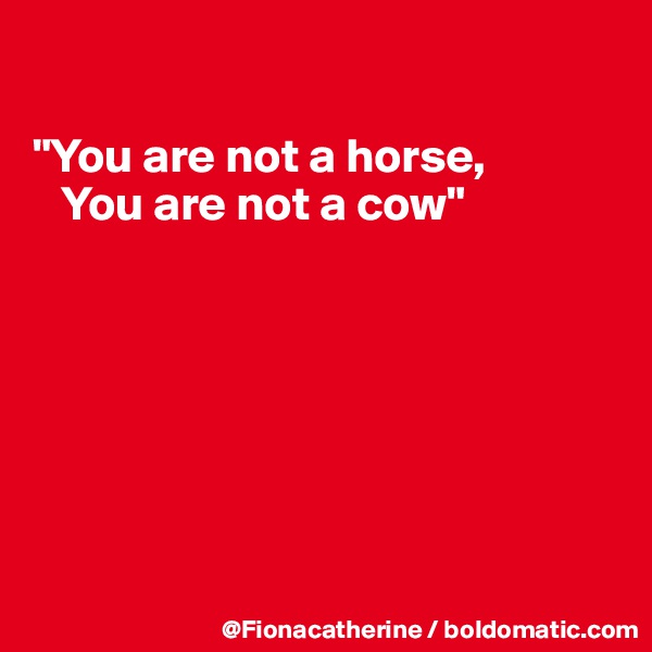 

"You are not a horse,
   You are not a cow"








