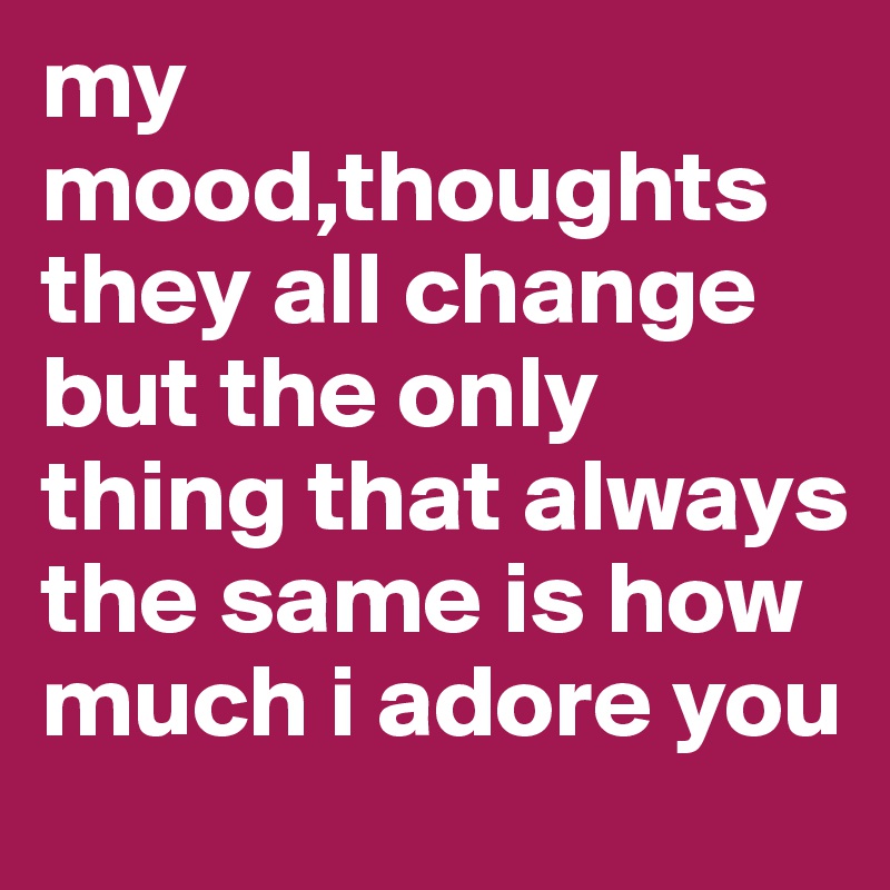 my mood,thoughts they all change but the only thing that always the same is how much i adore you