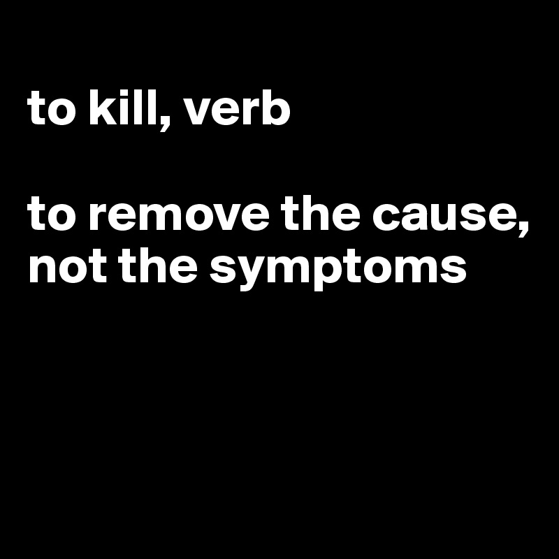 to-kill-verb-to-remove-the-cause-not-the-symptoms-post-by-jmbis-on