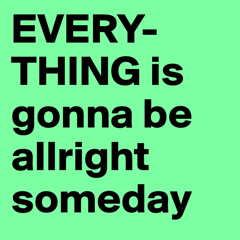 EVERY-
THING is gonna be allright
someday 
