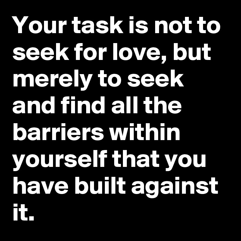 Your task is not to seek for love, but merely to seek and find all the barriers within yourself that you have built against it.