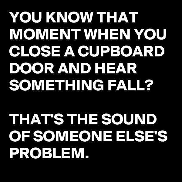 YOU KNOW THAT MOMENT WHEN YOU CLOSE A CUPBOARD DOOR AND HEAR SOMETHING FALL? 

THAT'S THE SOUND OF SOMEONE ELSE'S PROBLEM. 