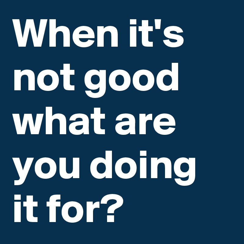 When it's not good what are you doing it for?