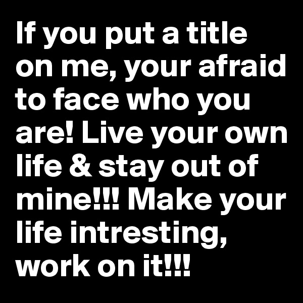 If you put a title on me, your afraid to face who you are! Live your own life & stay out of mine!!! Make your life intresting, work on it!!!