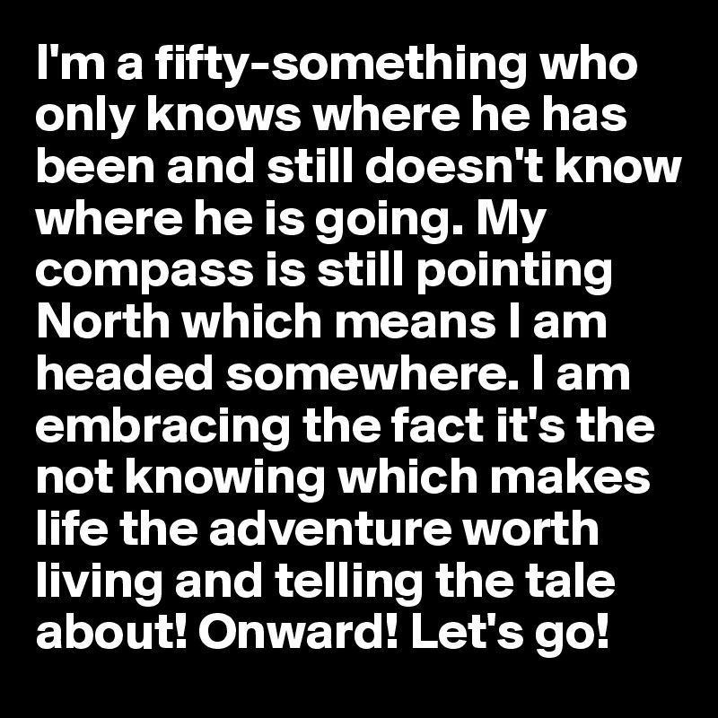 I'm a fifty-something who only knows where he has been and still doesn't know where he is going. My compass is still pointing North which means I am headed somewhere. I am embracing the fact it's the not knowing which makes life the adventure worth living and telling the tale about! Onward! Let's go!