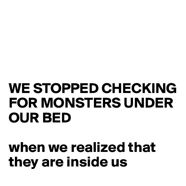




WE STOPPED CHECKING FOR MONSTERS UNDER OUR BED 

when we realized that they are inside us