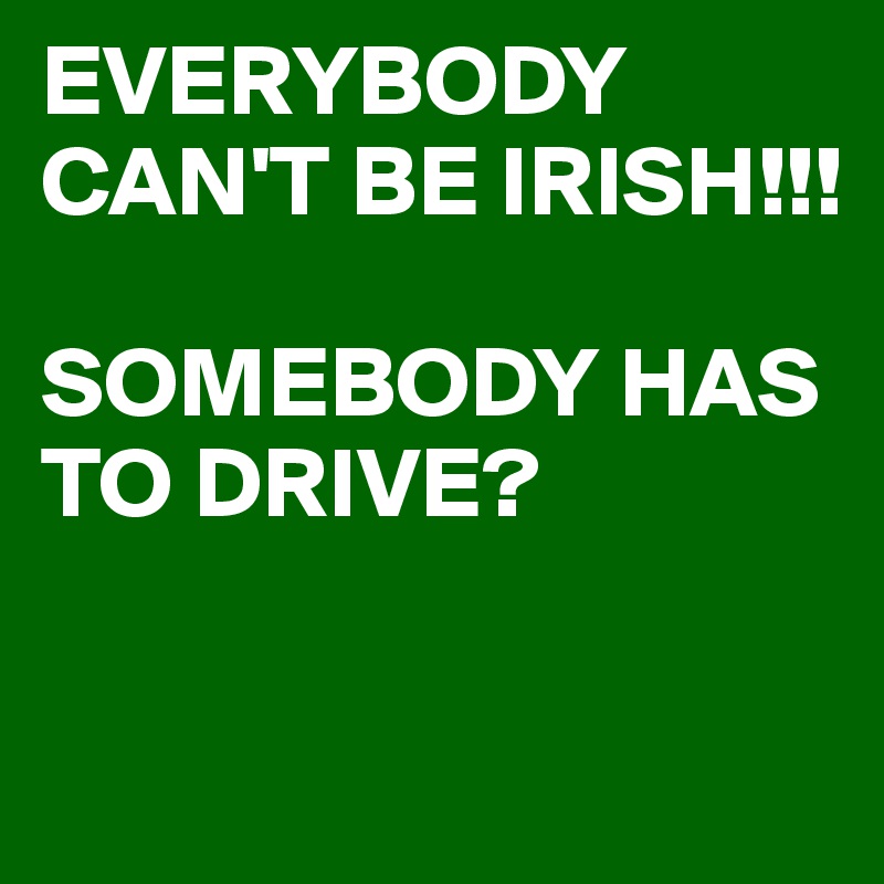 EVERYBODY CAN'T BE IRISH!!!

SOMEBODY HAS TO DRIVE?

