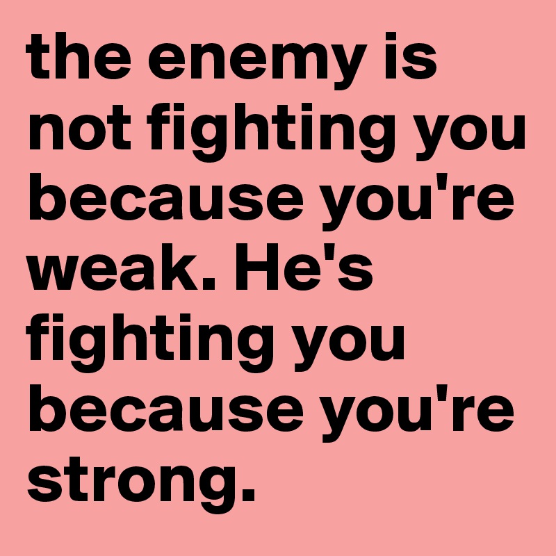 the enemy is not fighting you because you're weak. He's fighting you because you're strong.