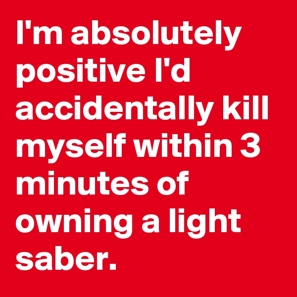 I'm absolutely positive I'd accidentally kill myself within 3 minutes of owning a light saber. 