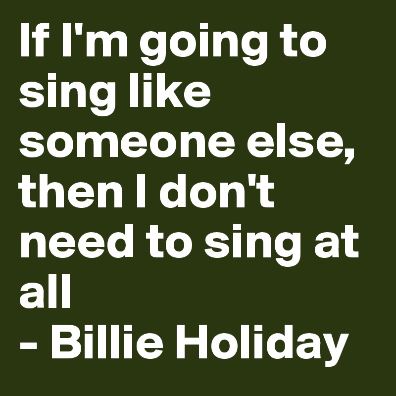 If I'm going to sing like someone else, then I don't need to sing at all 
- Billie Holiday