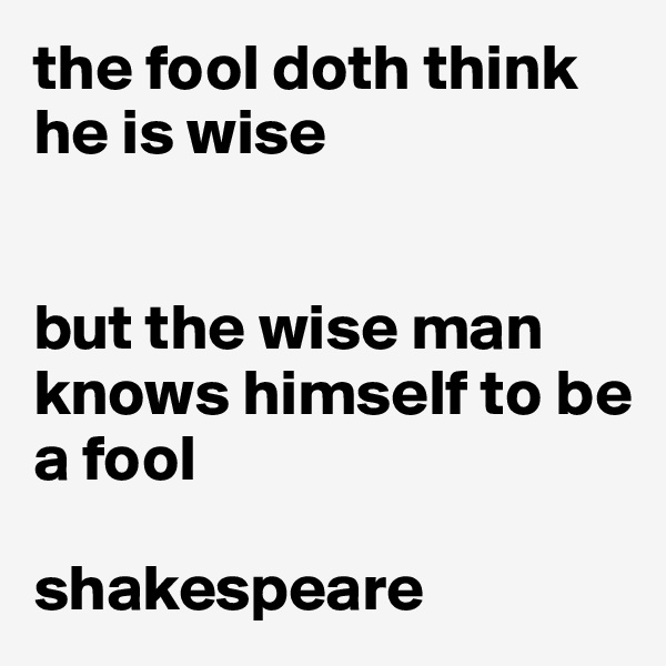 the fool doth think he is wise


but the wise man knows himself to be a fool

shakespeare