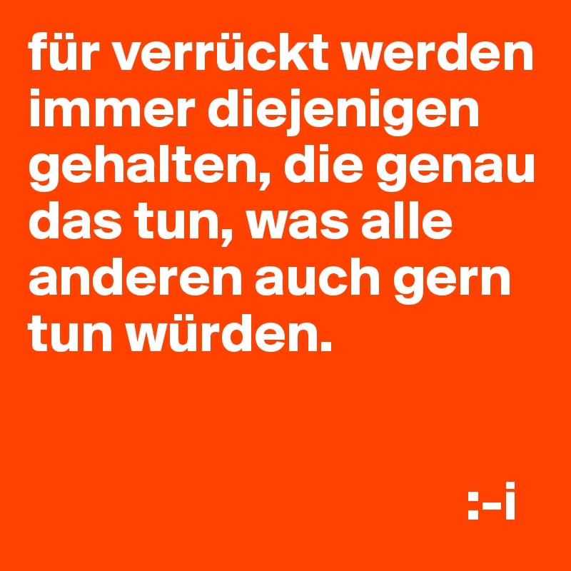 für verrückt werden immer diejenigen gehalten, die genau das tun, was alle anderen auch gern tun würden.


                                       :-i
