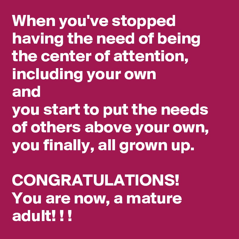 When you've stopped having the need of being the center of attention, including your own
and
you start to put the needs of others above your own, you finally, all grown up.

CONGRATULATIONS!
You are now, a mature adult! ! !