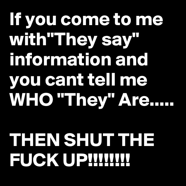 If you come to me with"They say" information and you cant tell me WHO "They" Are.....

THEN SHUT THE FUCK UP!!!!!!!!