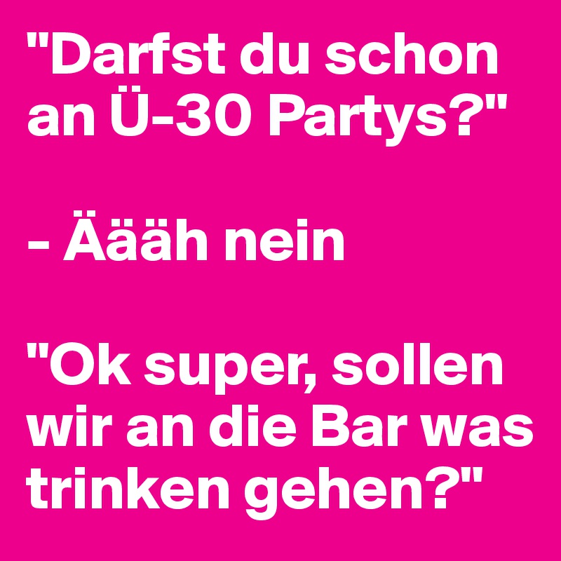"Darfst du schon an Ü-30 Partys?"

- Äääh nein

"Ok super, sollen wir an die Bar was trinken gehen?"