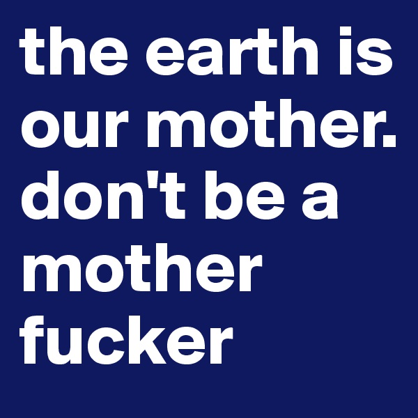 the earth is our mother. don't be a mother fucker