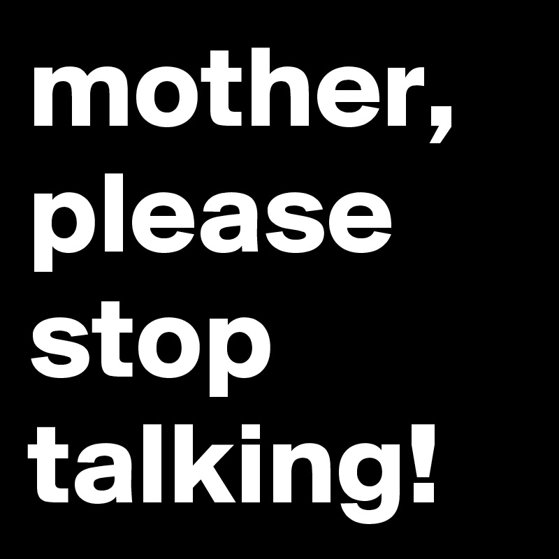 mother, 
please
stop
talking!