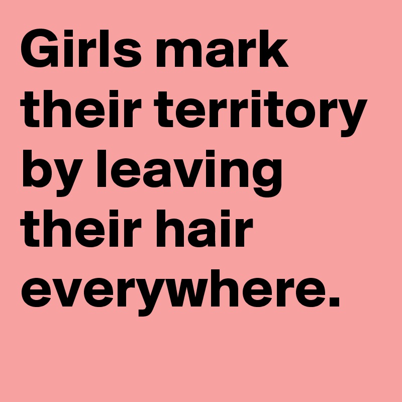 Girls mark their territory by leaving their hair everywhere.
