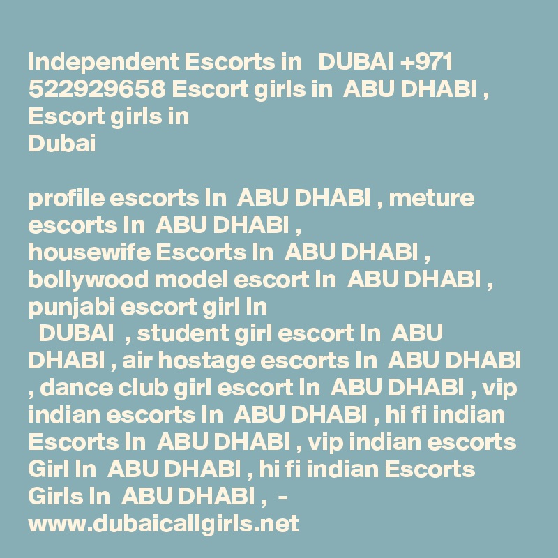 Independent Escorts in   DUBAI +971 522929658 Escort girls in  ABU DHABI , Escort girls in
Dubai

profile escorts In  ABU DHABI , meture escorts In  ABU DHABI ,
housewife Escorts In  ABU DHABI , bollywood model escort In  ABU DHABI , punjabi escort girl In
  DUBAI  , student girl escort In  ABU DHABI , air hostage escorts In  ABU DHABI , dance club girl escort In  ABU DHABI , vip indian escorts In  ABU DHABI , hi fi indian Escorts In  ABU DHABI , vip indian escorts Girl In  ABU DHABI , hi fi indian Escorts Girls In  ABU DHABI ,  -
www.dubaicallgirls.net