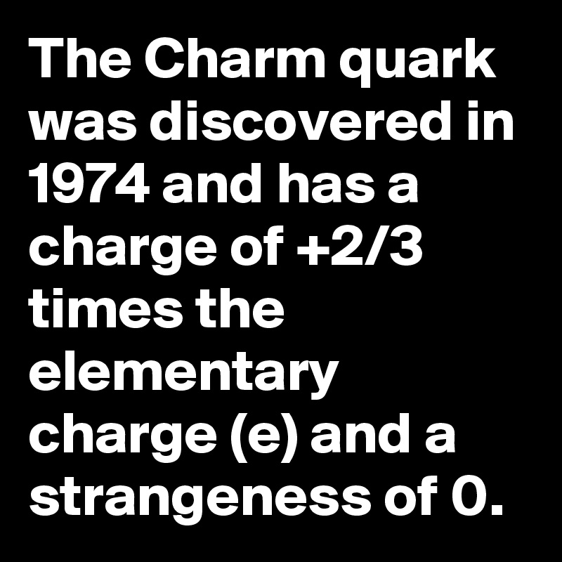 The Charm quark was discovered in 1974 and has a charge of +2/3 times the elementary charge (e) and a strangeness of 0. 