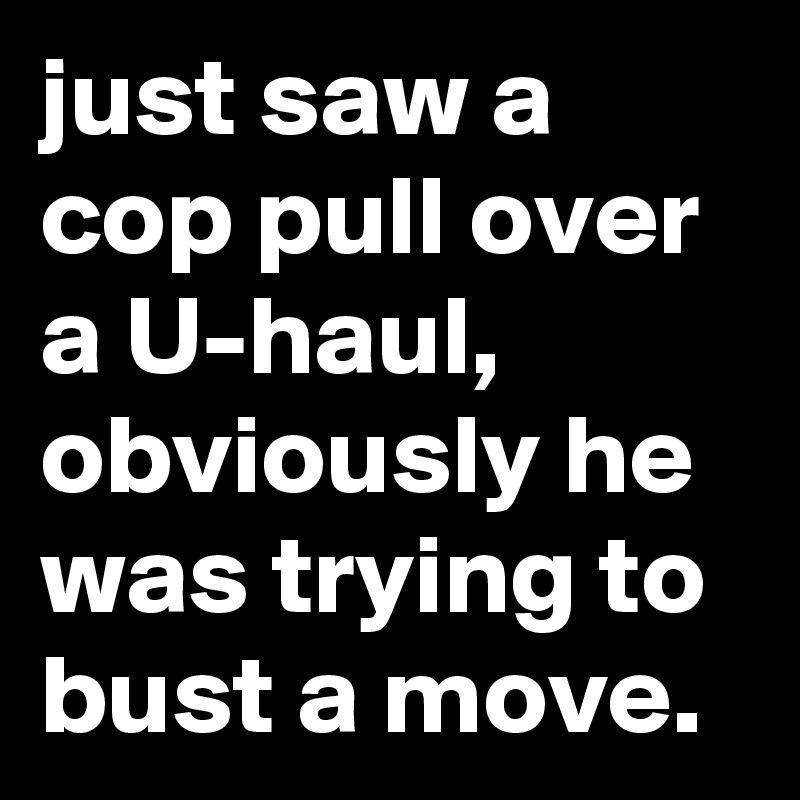 just saw a cop pull over a U-haul, obviously he was trying to bust a move.