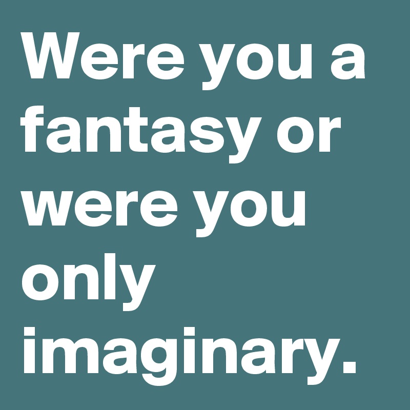 Were you a fantasy or were you only imaginary.