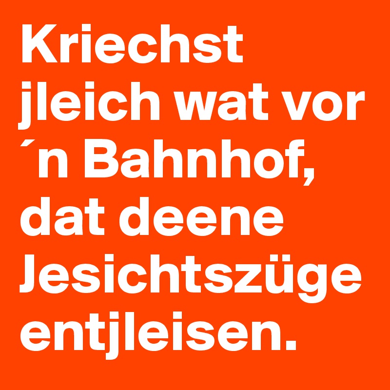 Kriechst jleich wat vor´n Bahnhof, dat deene Jesichtszüge entjleisen.