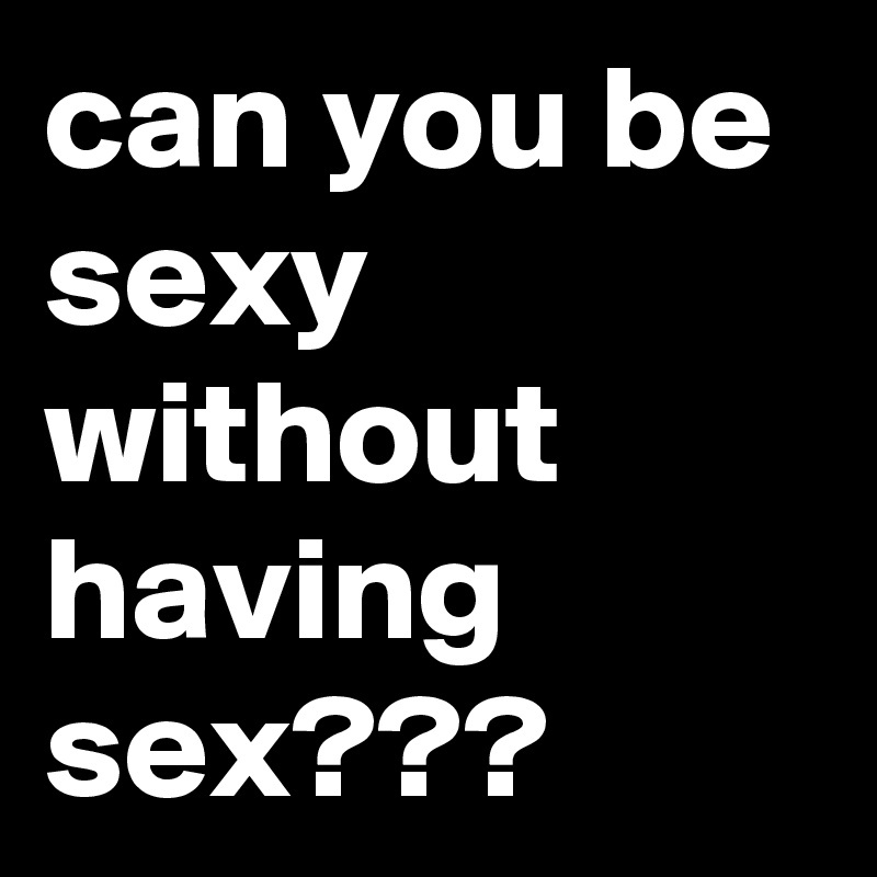 can you be sexy without having sex???