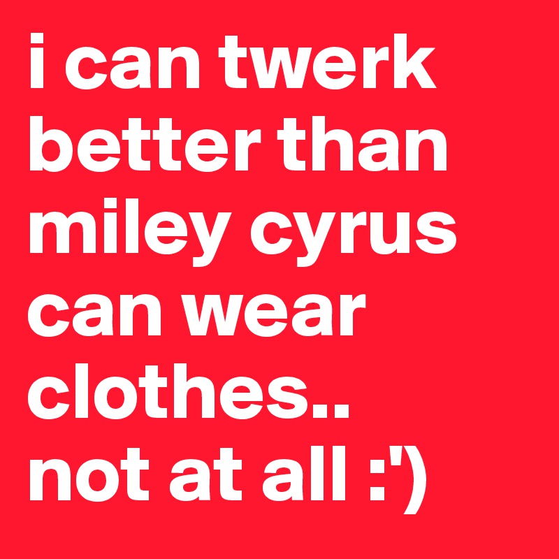 i can twerk better than miley cyrus can wear clothes..
not at all :')