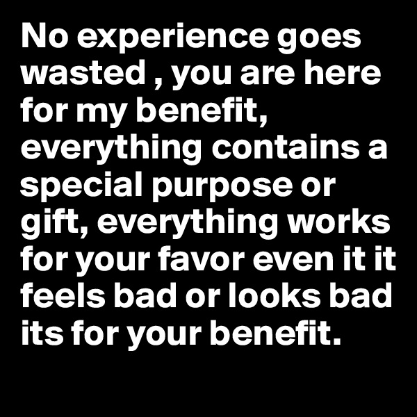 No experience goes wasted , you are here for my benefit, everything contains a special purpose or gift, everything works for your favor even it it feels bad or looks bad its for your benefit. 