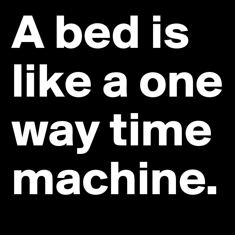 A bed is like a one way time machine.