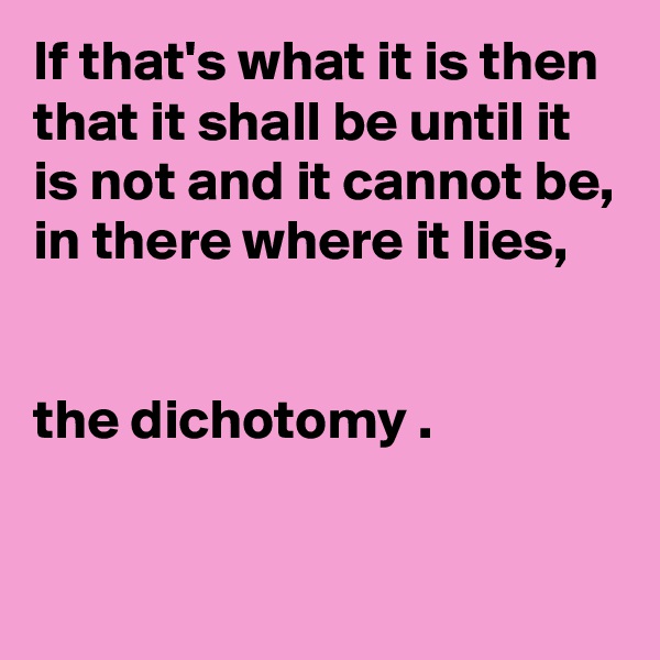 If that's what it is then that it shall be until it is not and it cannot be,
in there where it lies, 


the dichotomy .

