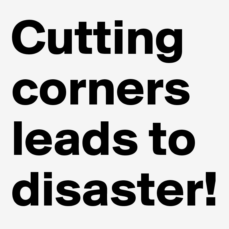 Cutting corners leads to disaster!