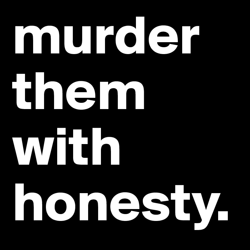 murder them with honesty.