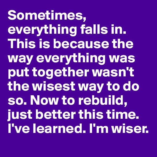 Sometimes, everything falls in. This is because the way everything was put together wasn't the wisest way to do so. Now to rebuild, just better this time. I've learned. I'm wiser. 