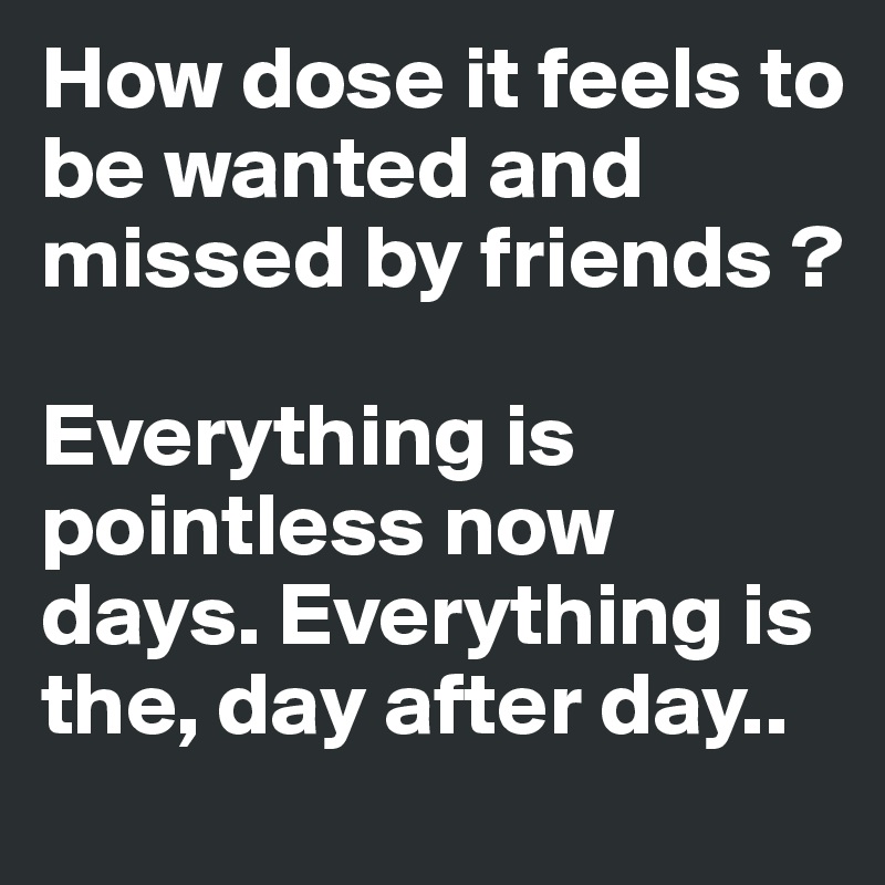How dose it feels to be wanted and missed by friends ?

Everything is pointless now days. Everything is the, day after day..